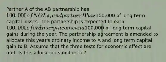 Partner A of the AB partnership has 100,000 of NOLs, and partner B has100,000 of long term capital losses. The partnership is expected to earn 100,000 of ordinary income and100,000 of long term capital gains during the year. The partnership agreement is amended to allocate this year's ordinary income to A and long term capital gain to B. Assume that the three tests for economic effect are met. Is this allocation substantial?