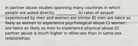 In partner abuse studies spanning many countries in which people are asked directly, __________. A) rates of assault experienced by men and women are similar B) men are twice as likely as women to experience psychological abuse C) women are twice as likely as men to experience physical abuse D) partner abuse is much higher in other-sex than in same-sex relationships