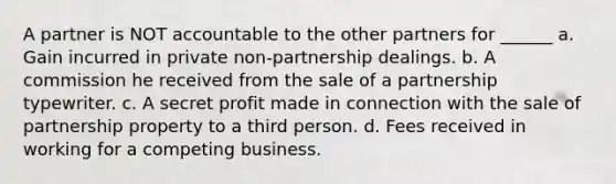 A partner is NOT accountable to the other partners for ______ a. Gain incurred in private non-partnership dealings. b. A commission he received from the sale of a partnership typewriter. c. A secret profit made in connection with the sale of partnership property to a third person. d. Fees received in working for a competing business.