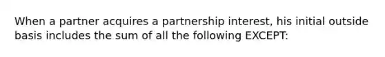 When a partner acquires a partnership interest, his initial outside basis includes the sum of all the following EXCEPT: