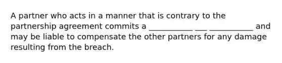 A partner who acts in a manner that is contrary to the partnership agreement commits a ___________ ___ ___________ and may be liable to compensate the other partners for any damage resulting from the breach.