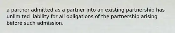 a partner admitted as a partner into an existing partnership has unlimited liability for all obligations of the partnership arising before such admission.