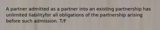 A partner admitted as a partner into an existing partnership has unlimited liabilityfor all obligations of the partnership arising before such admission. T/F