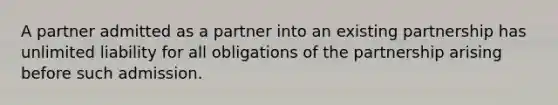 A partner admitted as a partner into an existing partnership has unlimited liability for all obligations of the partnership arising before such admission.