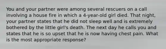 You and your partner were among several rescuers on a call involving a house fire in which a 4-year-old girl died. That night, your partner states that he did not sleep well and is extremely bothered by the little girl's death. The next day he calls you and states that he is so upset that he is now having chest pain. What is the most appropriate response?