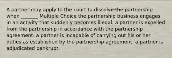 A partner may apply to the court to dissolve the partnership when _______ Multiple Choice the partnership business engages in an activity that suddenly becomes illegal. a partner is expelled from the partnership in accordance with the partnership agreement. a partner is incapable of carrying out his or her duties as established by the partnership agreement. a partner is adjudicated bankrupt.