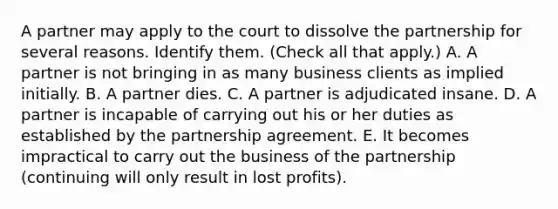 A partner may apply to the court to dissolve the partnership for several reasons. Identify them. (Check all that apply.) A. A partner is not bringing in as many business clients as implied initially. B. A partner dies. C. A partner is adjudicated insane. D. A partner is incapable of carrying out his or her duties as established by the partnership agreement. E. It becomes impractical to carry out the business of the partnership (continuing will only result in lost profits).