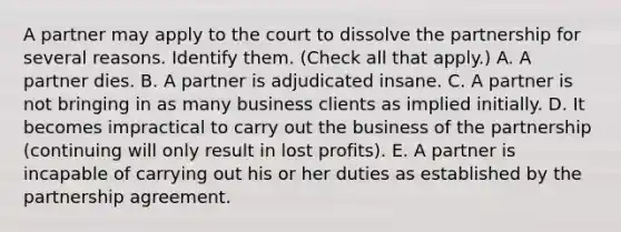 A partner may apply to the court to dissolve the partnership for several reasons. Identify them. (Check all that apply.) A. A partner dies. B. A partner is adjudicated insane. C. A partner is not bringing in as many business clients as implied initially. D. It becomes impractical to carry out the business of the partnership (continuing will only result in lost profits). E. A partner is incapable of carrying out his or her duties as established by the partnership agreement.