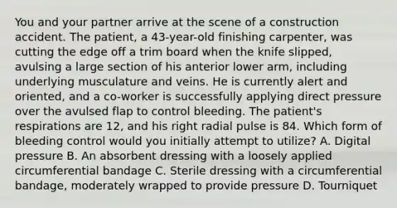 You and your partner arrive at the scene of a construction accident. The​ patient, a​ 43-year-old finishing​ carpenter, was cutting the edge off a trim board when the knife​ slipped, avulsing a large section of his anterior lower​ arm, including underlying musculature and veins. He is currently alert and​ oriented, and a​ co-worker is successfully applying direct pressure over the avulsed flap to control bleeding. The​ patient's respirations are​ 12, and his right radial pulse is 84. Which form of bleeding control would you initially attempt to​ utilize? A. Digital pressure B. An absorbent dressing with a loosely applied circumferential bandage C. Sterile dressing with a circumferential​ bandage, moderately wrapped to provide pressure D. Tourniquet