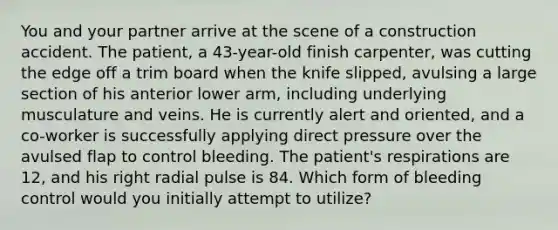 You and your partner arrive at the scene of a construction accident. The​ patient, a​ 43-year-old finish​ carpenter, was cutting the edge off a trim board when the knife​ slipped, avulsing a large section of his anterior lower​ arm, including underlying musculature and veins. He is currently alert and​ oriented, and a​ co-worker is successfully applying direct pressure over the avulsed flap to control bleeding. The​ patient's respirations are​ 12, and his right radial pulse is 84. Which form of bleeding control would you initially attempt to​ utilize?