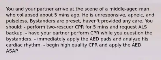 You and your partner arrive at the scene of a middle-aged man who collapsed about 5 mins ago. He is unresponsive, apneic, and pulseless. Bystanders are preset, haven't provided any care. You should: - perform two-rescuer CPR for 5 mins and request ALS backup. - have your partner perform CPR while you question the bystanders. - immediately apply the AED pads and analyze his cardiac rhythm. - begin high quality CPR and apply the AED ASAP.