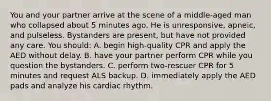 You and your partner arrive at the scene of a middle-aged man who collapsed about 5 minutes ago. He is unresponsive, apneic, and pulseless. Bystanders are present, but have not provided any care. You should: A. begin high-quality CPR and apply the AED without delay. B. have your partner perform CPR while you question the bystanders. C. perform two-rescuer CPR for 5 minutes and request ALS backup. D. immediately apply the AED pads and analyze his cardiac rhythm.