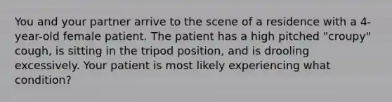 You and your partner arrive to the scene of a residence with a 4-year-old female patient. The patient has a high pitched "croupy" cough, is sitting in the tripod position, and is drooling excessively. Your patient is most likely experiencing what condition?