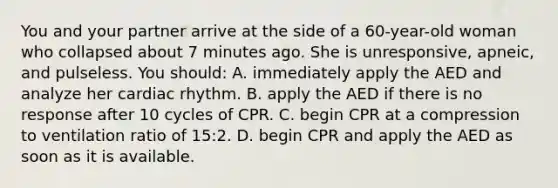 You and your partner arrive at the side of a 60-year-old woman who collapsed about 7 minutes ago. She is unresponsive, apneic, and pulseless. You should: A. immediately apply the AED and analyze her cardiac rhythm. B. apply the AED if there is no response after 10 cycles of CPR. C. begin CPR at a compression to ventilation ratio of 15:2. D. begin CPR and apply the AED as soon as it is available.