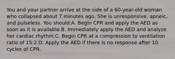 You and your partner arrive at the side of a 60-year-old woman who collapsed about 7 minutes ago. She is unresponsive, apneic, and pulseless. You should:A. Begin CPR and apply the AED as soon as it is available.B. Immediately apply the AED and analyze her cardiac rhythm.C. Begin CPR at a compression to ventilation ratio of 15:2.D. Apply the AED if there is no response after 10 cycles of CPR.