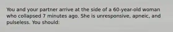 You and your partner arrive at the side of a 60-year-old woman who collapsed 7 minutes ago. She is unresponsive, apneic, and pulseless. You should: