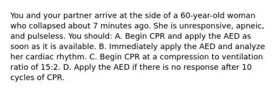 You and your partner arrive at the side of a 60-year-old woman who collapsed about 7 minutes ago. She is unresponsive, apneic, and pulseless. You should: A. Begin CPR and apply the AED as soon as it is available. B. Immediately apply the AED and analyze her cardiac rhythm. C. Begin CPR at a compression to ventilation ratio of 15:2. D. Apply the AED if there is no response after 10 cycles of CPR.