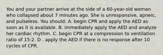 You and your partner arrive at the side of a 60-year-old woman who collapsed about 7 minutes ago. She is unresponsive, apneic, and pulseless. You should: A. begin CPR and apply the AED as soon as it is available. B. immediately apply the AED and analyze her cardiac rhythm. C. begin CPR at a compression to ventilation ratio of 15:2. D . apply the AED if there is no response after 10 cycles of CPR.