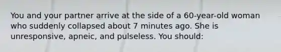 You and your partner arrive at the side of a 60-year-old woman who suddenly collapsed about 7 minutes ago. She is unresponsive, apneic, and pulseless. You should: