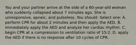 You and your partner arrive at the side of a 60-year-old woman who suddenly collapsed about 7 minutes ago. She is unresponsive, apneic, and pulseless. You should: Select one: A. perform CPR for about 2 minutes and then apply the AED. B. immediately apply the AED and analyze her cardiac rhythm. C. begin CPR at a compression to ventilation ratio of 15:2. D. apply the AED if there is no response after 10 cycles of CPR.