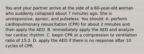 You and your partner arrive at the side of a 60-year-old woman who suddenly collapsed about 7 minutes ago. She is unresponsive, apneic, and pulseless. You should: A. perform cardiopulmonary resuscitation (CPR) for about 2 minutes and then apply the AED. B. immediately apply the AED and analyze her cardiac rhythm. C. begin CPR at a compression to ventilation ratio of 15:2. D. apply the AED if there is no response after 10 cycles of CPR.