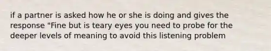 if a partner is asked how he or she is doing and gives the response "Fine but is teary eyes you need to probe for the deeper levels of meaning to avoid this listening problem