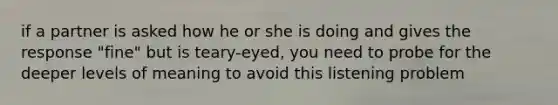 if a partner is asked how he or she is doing and gives the response "fine" but is teary-eyed, you need to probe for the deeper levels of meaning to avoid this listening problem