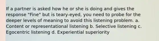 If a partner is asked how he or she is doing and gives the response "Fine" but is teary-eyed, you need to probe for the deeper levels of meaning to avoid this listening problem. a. Content or representational listening b. Selective listening c. Egocentric listening d. Experiential superiority