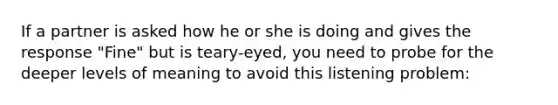 If a partner is asked how he or she is doing and gives the response "Fine" but is teary-eyed, you need to probe for the deeper levels of meaning to avoid this listening problem: