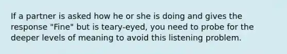 If a partner is asked how he or she is doing and gives the response "Fine" but is teary-eyed, you need to probe for the deeper levels of meaning to avoid this listening problem.