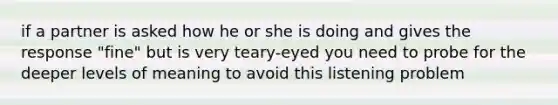 if a partner is asked how he or she is doing and gives the response "fine" but is very teary-eyed you need to probe for the deeper levels of meaning to avoid this listening problem