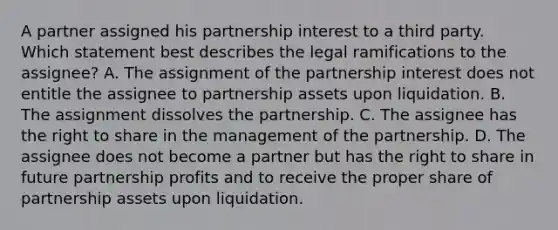 A partner assigned his partnership interest to a third party. Which statement best describes the legal ramifications to the assignee? A. The assignment of the partnership interest does not entitle the assignee to partnership assets upon liquidation. B. The assignment dissolves the partnership. C. The assignee has the right to share in the management of the partnership. D. The assignee does not become a partner but has the right to share in future partnership profits and to receive the proper share of partnership assets upon liquidation.