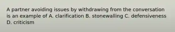 A partner avoiding issues by withdrawing from the conversation is an example of A. clarification B. stonewalling C. defensiveness D. criticism