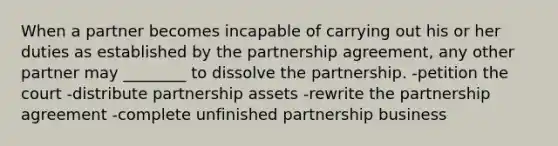 When a partner becomes incapable of carrying out his or her duties as established by the partnership agreement, any other partner may ________ to dissolve the partnership. -petition the court -distribute partnership assets -rewrite the partnership agreement -complete unfinished partnership business