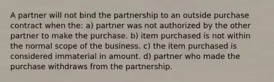 A partner will not bind the partnership to an outside purchase contract when the: a) partner was not authorized by the other partner to make the purchase. b) item purchased is not within the normal scope of the business. c) the item purchased is considered immaterial in amount. d) partner who made the purchase withdraws from the partnership.