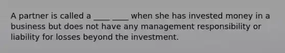 A partner is called a ____ ____ when she has invested money in a business but does not have any management responsibility or liability for losses beyond the investment.