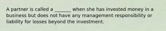 A partner is called a _______ when she has invested money in a business but does not have any management responsibility or liability for losses beyond the investment.