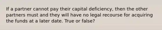 If a partner cannot pay their capital deficiency, then the other partners must and they will have no legal recourse for acquiring the funds at a later date. True or false?