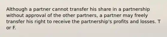 Although a partner cannot transfer his share in a partnership without approval of the other partners, a partner may freely transfer his right to receive the partnership's profits and losses. T or F.