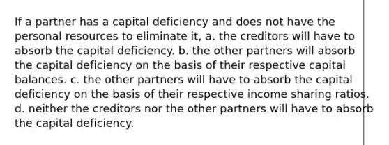 If a partner has a capital deficiency and does not have the personal resources to eliminate it, a. the creditors will have to absorb the capital deficiency. b. the other partners will absorb the capital deficiency on the basis of their respective capital balances. c. the other partners will have to absorb the capital deficiency on the basis of their respective income sharing ratios. d. neither the creditors nor the other partners will have to absorb the capital deficiency.