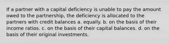 If a partner with a capital deficiency is unable to pay the amount owed to the partnership, the deficiency is allocated to the partners with credit balances a. equally. b. on the basis of their income ratios. c. on the basis of their capital balances. d. on the basis of their original investments.