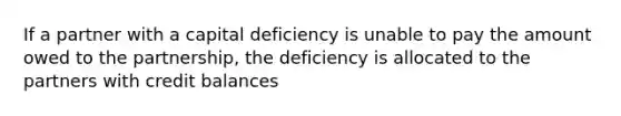 If a partner with a capital deficiency is unable to pay the amount owed to the partnership, the deficiency is allocated to the partners with credit balances