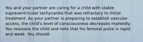 You and your partner are caring for a child with stable supraventricular tachycardia that was refractory to initial treatment. As your partner is preparing to establish vascular access, the child's level of consciousness decreases markedly. You reassess the child and note that his femoral pulse is rapid and weak. You should: