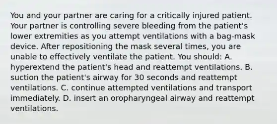 You and your partner are caring for a critically injured patient. Your partner is controlling severe bleeding from the patient's lower extremities as you attempt ventilations with a bag-mask device. After repositioning the mask several times, you are unable to effectively ventilate the patient. You should: A. hyperextend the patient's head and reattempt ventilations. B. suction the patient's airway for 30 seconds and reattempt ventilations. C. continue attempted ventilations and transport immediately. D. insert an oropharyngeal airway and reattempt ventilations.