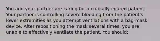 You and your partner are caring for a critically injured patient. Your partner is controlling severe bleeding from the patient's lower extremities as you attempt ventilations with a bag-mask device. After repositioning the mask several times, you are unable to effectively ventilate the patient. You should: