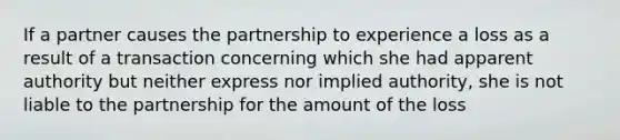 If a partner causes the partnership to experience a loss as a result of a transaction concerning which she had apparent authority but neither express nor implied authority, she is not liable to the partnership for the amount of the loss