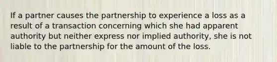 If a partner causes the partnership to experience a loss as a result of a transaction concerning which she had apparent authority but neither express nor implied authority, she is not liable to the partnership for the amount of the loss.