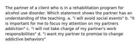 The partner of a client who is in a rehabilitation program for alcohol use disorder. Which statement shows the partner has an understanding of the teaching. a. "i will avoid social events" b. "it is important for me to focus my attention on my partners addiction" c. "i will not take charge of my partner's work responsibilities" d. "i want my partner to promise to change addictive behaviors"