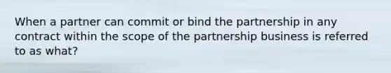 When a partner can commit or bind the partnership in any contract within the scope of the partnership business is referred to as what?