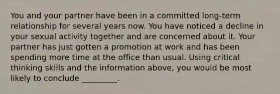 You and your partner have been in a committed long-term relationship for several years now. You have noticed a decline in your sexual activity together and are concerned about it. Your partner has just gotten a promotion at work and has been spending more time at the office than usual. Using critical thinking skills and the information above, you would be most likely to conclude _________.